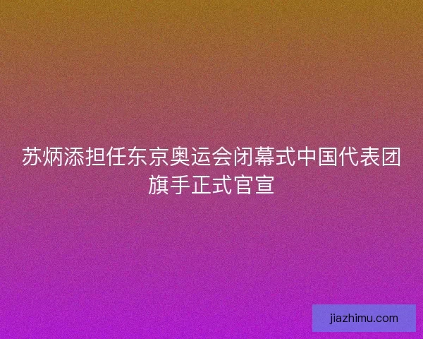 苏炳添担任东京奥运会闭幕式中国代表团旗手正式官宣