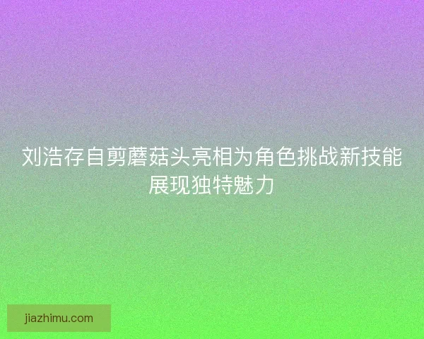 刘浩存自剪蘑菇头亮相为角色挑战新技能展现独特魅力