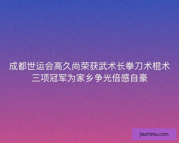 成都世运会高久尚荣获武术长拳刀术棍术三项冠军为家乡争光倍感自豪
