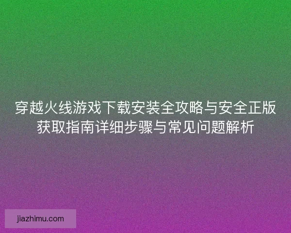 穿越火线游戏下载安装全攻略与安全正版获取指南详细步骤与常见问题解析